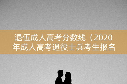 退伍成人高考分数线（2020年成人高考退役士兵考生报名）