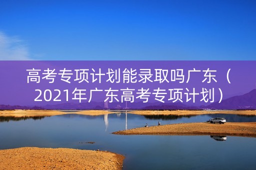 高考专项计划能录取吗广东（2021年广东高考专项计划）