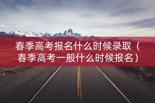 春季高考报名什么时候录取（春季高考一般什么时候报名）