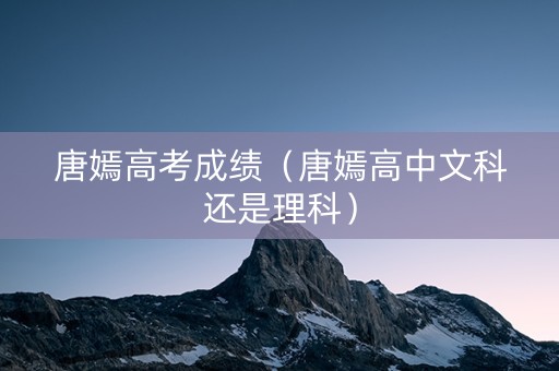 唐嫣高考成绩（唐嫣高中文科还是理科）