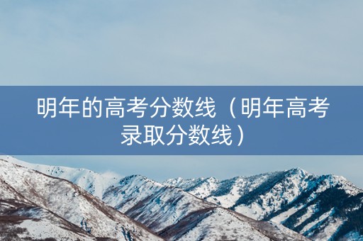 明年的高考分数线（明年高考录取分数线）