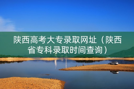 陕西高考大专录取网址（陕西省专科录取时间查询）