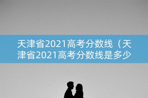 天津省2021高考分数线（天津省2021高考分数线是多少）