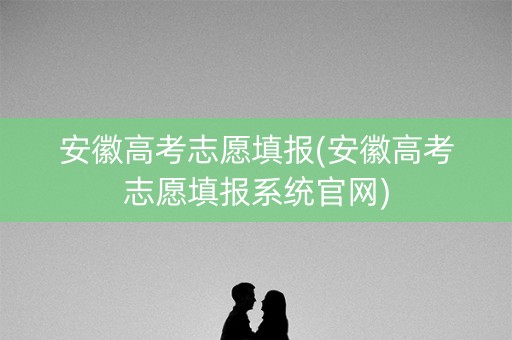 安徽高考志愿填报(安徽高考志愿填报系统官网) 安徽高考志愿填报(安徽高考志愿填报系统官网)