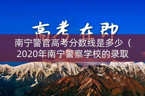 南宁警官高考分数线是多少（2020年南宁警察学校的录取分数线）