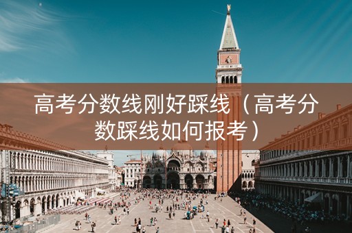 高考分数线刚好踩线（高考分数踩线如何报考）