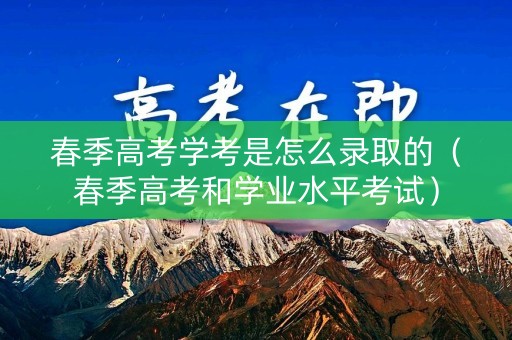 春季高考学考是怎么录取的（春季高考和学业水平考试）