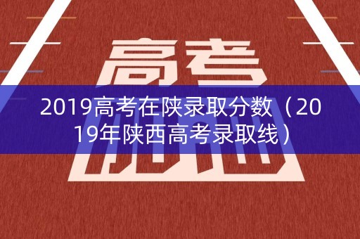 2019高考在陕录取分数（2019年陕西高考录取线）