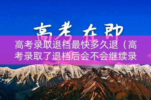 高考录取退档最快多久退（高考录取了退档后会不会继续录取）