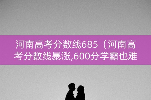 河南高考分数线685（河南高考分数线暴涨,600分学霸也难上名校）