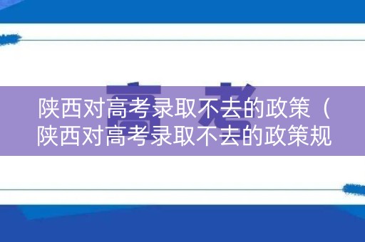 陕西对高考录取不去的政策（陕西对高考录取不去的政策规定）