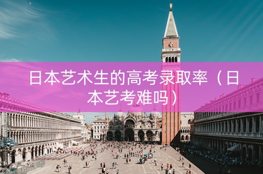 日本艺术生的高考录取率（日本艺考难吗）