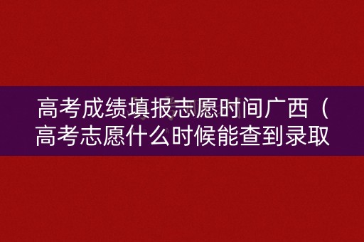 高考成绩填报志愿时间广西（高考志愿什么时候能查到录取结果广西）
