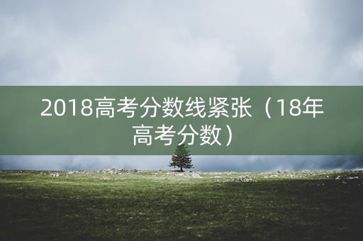 2018高考分数线紧张（18年高考分数）