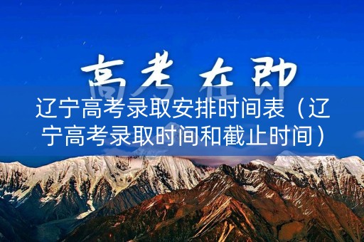 辽宁高考录取安排时间表（辽宁高考录取时间和截止时间）