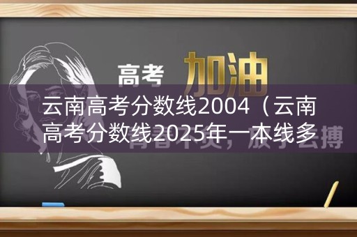 云南高考分数线2004（云南高考分数线2025年一本线多少）