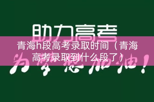 青海h段高考录取时间（青海高考录取到什么段了）