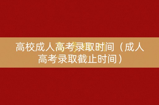 高校成人高考录取时间（成人高考录取截止时间）