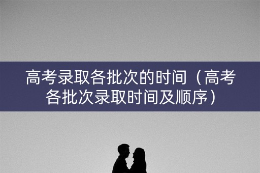 高考录取各批次的时间（高考各批次录取时间及顺序）