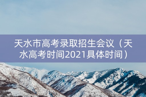 天水市高考录取招生会议（天水高考时间2021具体时间）
