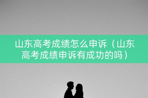 山东高考成绩怎么申诉（山东高考成绩申诉有成功的吗）