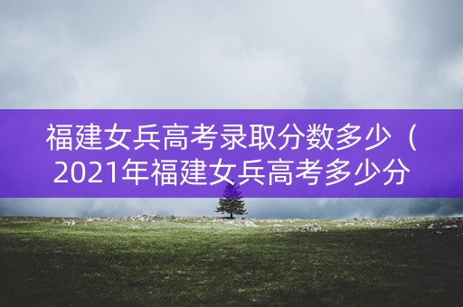 福建女兵高考录取分数多少（2021年福建女兵高考多少分过初选）