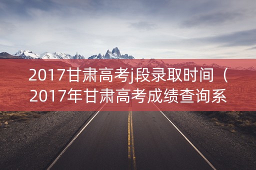 2017甘肃高考j段录取时间（2017年甘肃高考成绩查询系统入口）