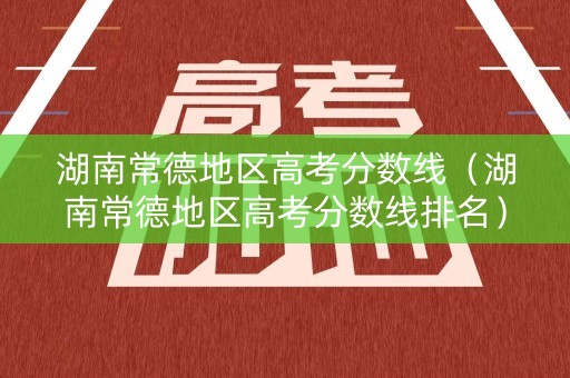 湖南常德地区高考分数线（湖南常德地区高考分数线排名）