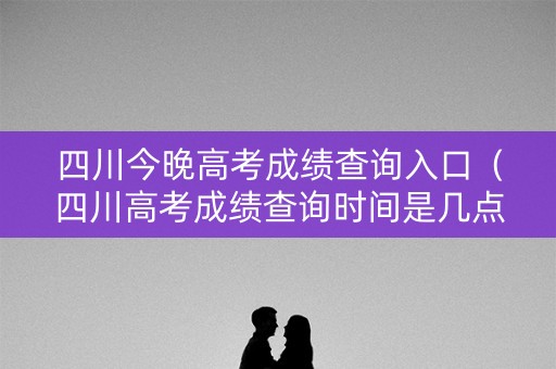 四川今晚高考成绩查询入口（四川高考成绩查询时间是几点）