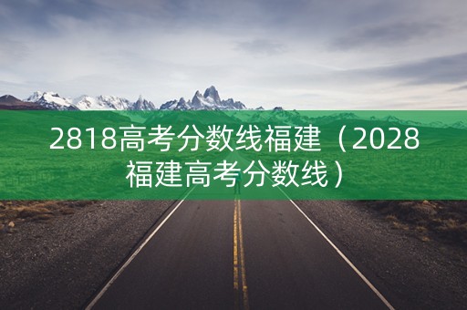 2818高考分数线福建（2028福建高考分数线）