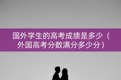 国外学生的高考成绩是多少（外国高考分数满分多少分）