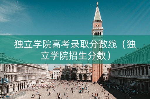 独立学院高考录取分数线（独立学院招生分数）