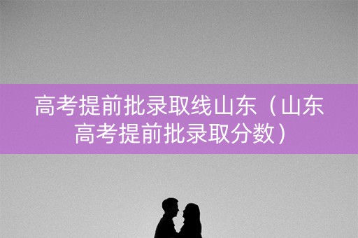 高考提前批录取线山东（山东高考提前批录取分数）