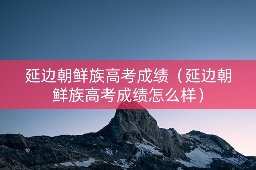 延边朝鲜族高考成绩（延边朝鲜族高考成绩怎么样）