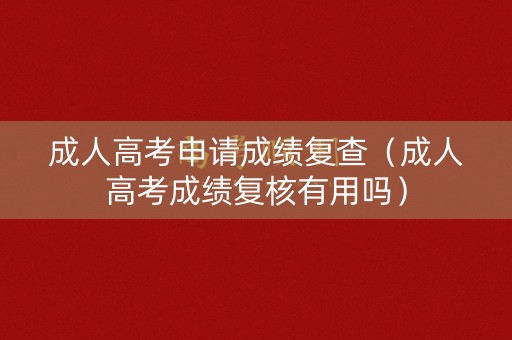 成人高考申请成绩复查（成人高考成绩复核有用吗）