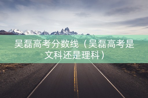 吴磊高考分数线（吴磊高考是文科还是理科）