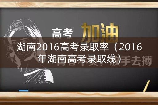 湖南2016高考录取率（2016年湖南高考录取线）