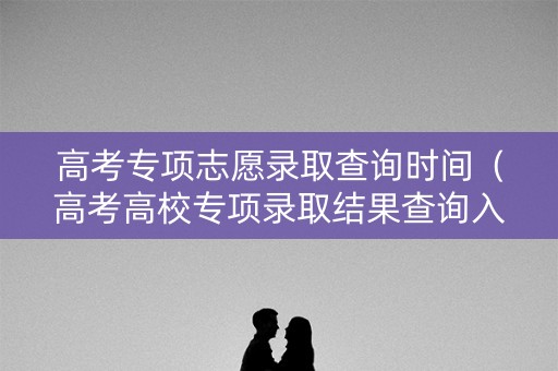 高考专项志愿录取查询时间（高考高校专项录取结果查询入口）