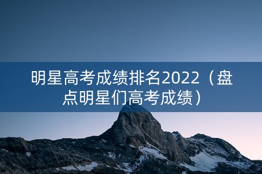 明星高考成绩排名2022（盘点明星们高考成绩）