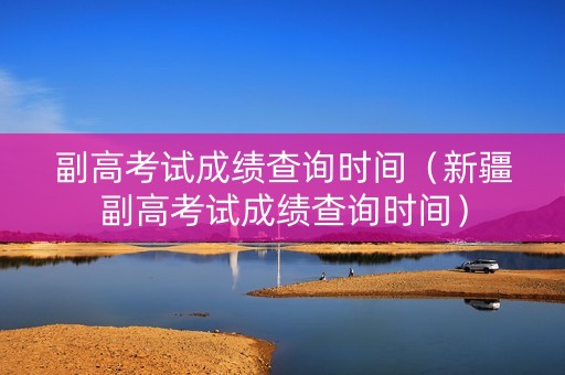 副高考试成绩查询时间（新疆副高考试成绩查询时间）