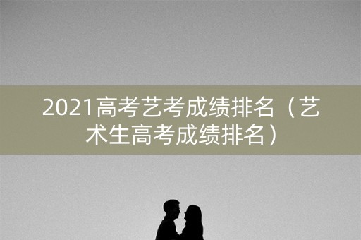 2021高考艺考成绩排名（艺术生高考成绩排名）