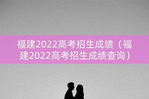 福建2022高考招生成绩（福建2022高考招生成绩查询）