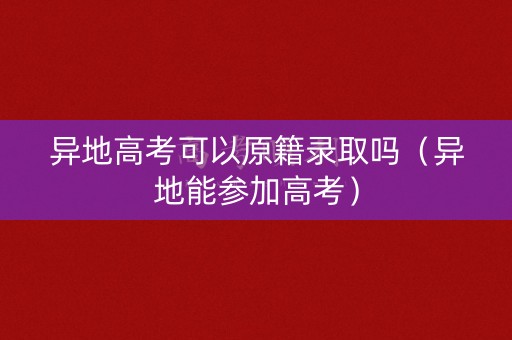 异地高考可以原籍录取吗（异地能参加高考）