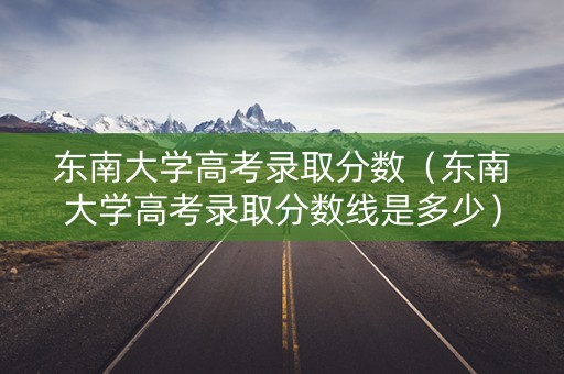 东南大学高考录取分数（东南大学高考录取分数线是多少）