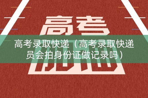 高考录取快递（高考录取快递员会拍身份证做记录吗）