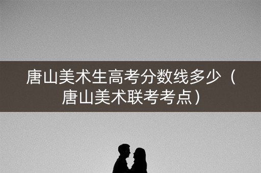 唐山美术生高考分数线多少（唐山美术联考考点）