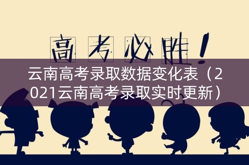 云南高考录取数据变化表（2021云南高考录取实时更新）