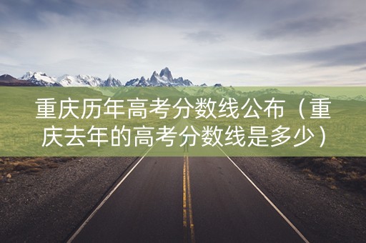 重庆历年高考分数线公布（重庆去年的高考分数线是多少）