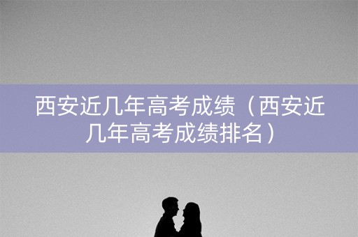 西安近几年高考成绩（西安近几年高考成绩排名）
