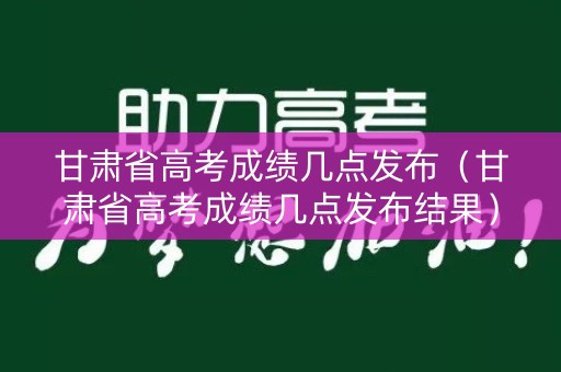 甘肃省高考成绩几点发布（甘肃省高考成绩几点发布结果）